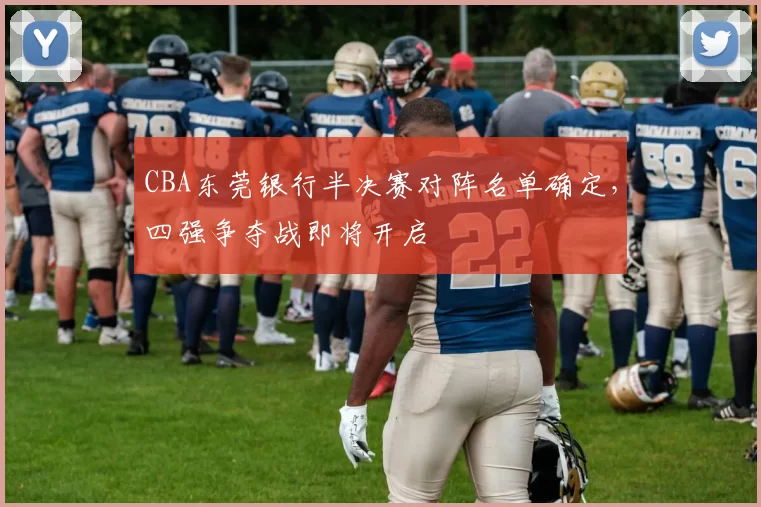 CBA东莞银行半决赛对阵名单确定，四强争夺战即将开启