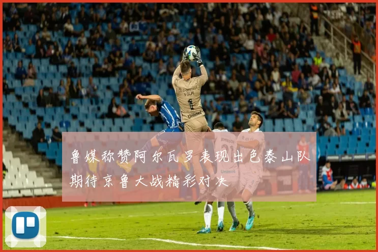 鲁媒称赞阿尔瓦罗表现出色泰山队期待京鲁大战精彩对决