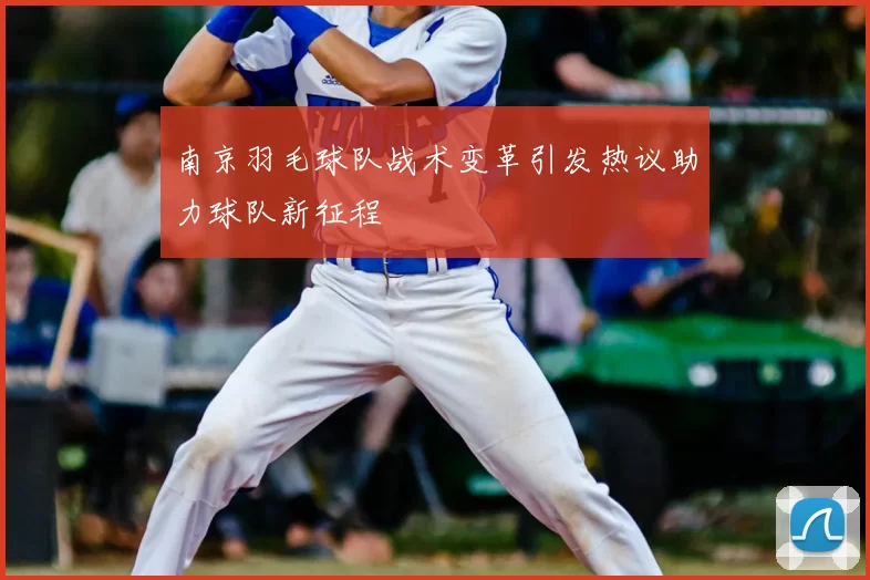 南京羽毛球队战术变革引发热议助力球队新征程