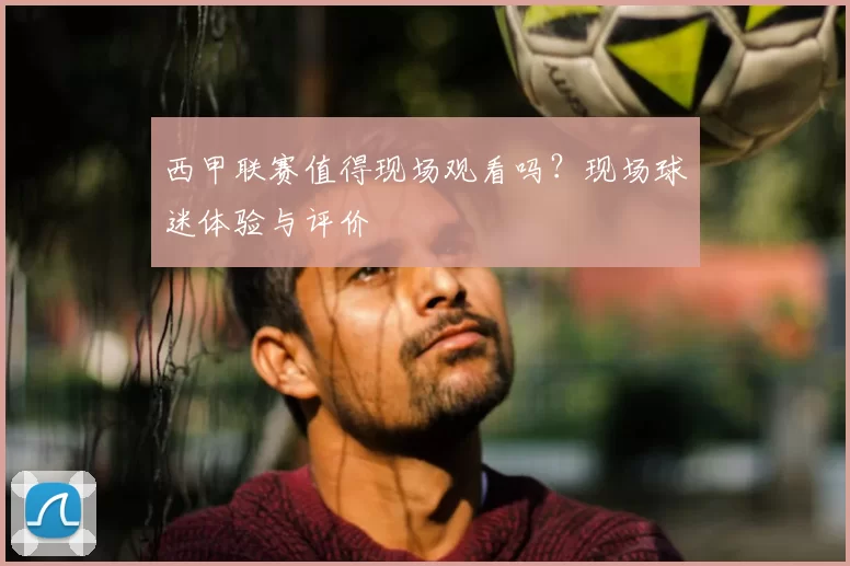 西甲联赛值得现场观看吗？现场球迷体验与评价