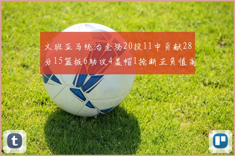 文班亚马统治全场20投11中贡献28分15篮板6助攻4盖帽1抢断正负值高达32