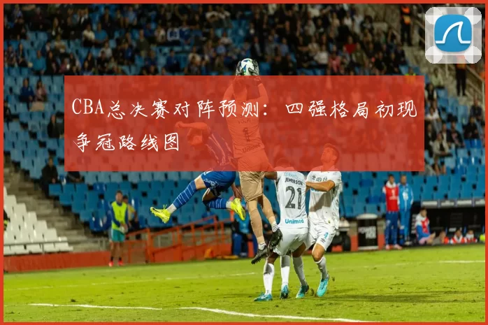 CBA总决赛对阵预测：四强格局初现争冠路线图