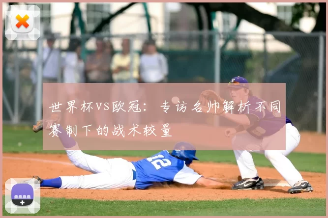 世界杯vs欧冠:专访名帅解析不同赛制下的战术较量
