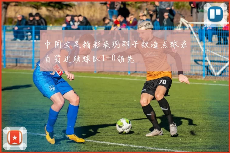 中国女足精彩表现邵子钦造点球亲自罚进助球队1-0领先