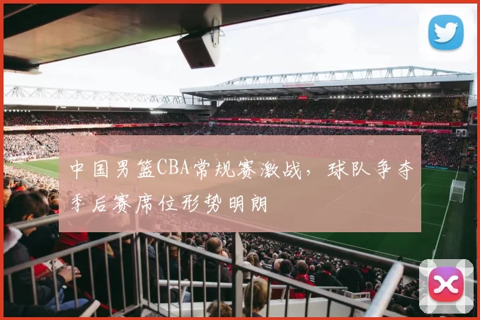 中国男篮CBA常规赛激战，球队争夺季后赛席位形势明朗