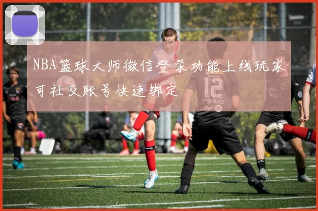 NBA篮球大师微信登录功能上线玩家可社交账号快速绑定