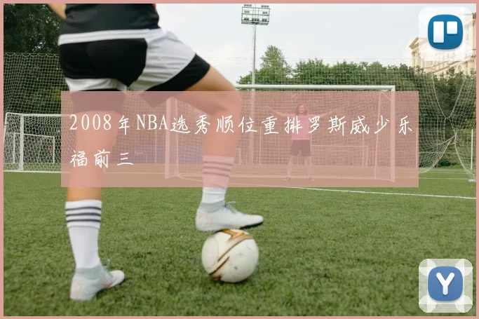 2008年NBA选秀顺位重排罗斯威少乐福前三