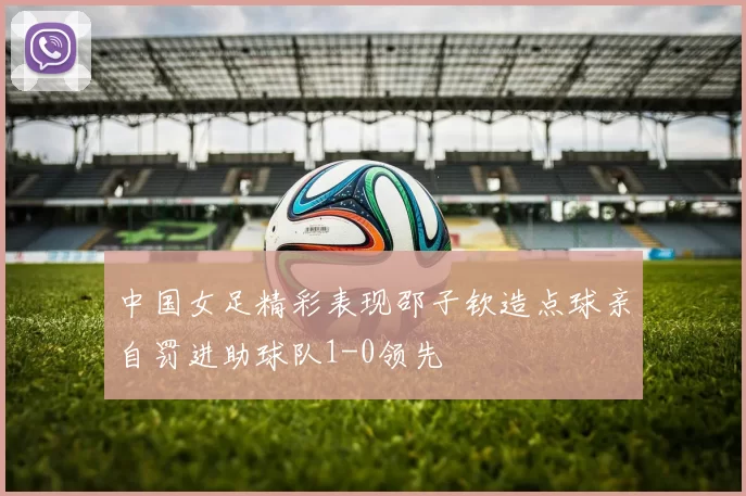 中国女足精彩表现邵子钦造点球亲自罚进助球队1-0领先